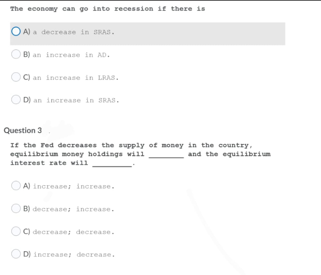 The economy can go into recession if there is
A) a decrease in SRAS.
B) an increase in AD.
C) an increase in LRAS.
D) an increase in SRAS.
Question 3
If the Fed decreases the supply of money in the country,
equilibrium money holdings will
and the equilibrium
interest rate will
A) increase; increase.
B) decrease; increase.
C) decrease; decrease.
D) increase; decrease.
