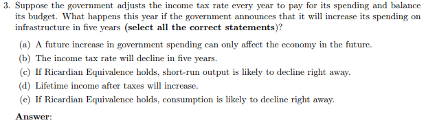 3. Suppose the government adjusts the income tax rate every year to pay for its spending and balance
its budget. What happens this year if the government announces that it will increase its spending on
infrastructure in five years (select all the correct statements)?
(a) A future increase in government spending can only affect the economy in the future.
(b) The income tax rate will decline in five years.
(c) If Ricardian Equivalence holds, short-run output is likely to decline right away.
(d) Lifetime income after taxes will increase.
(e) If Ricardian Equivalence holds, consumption is likely to decline right away.
Answer:
