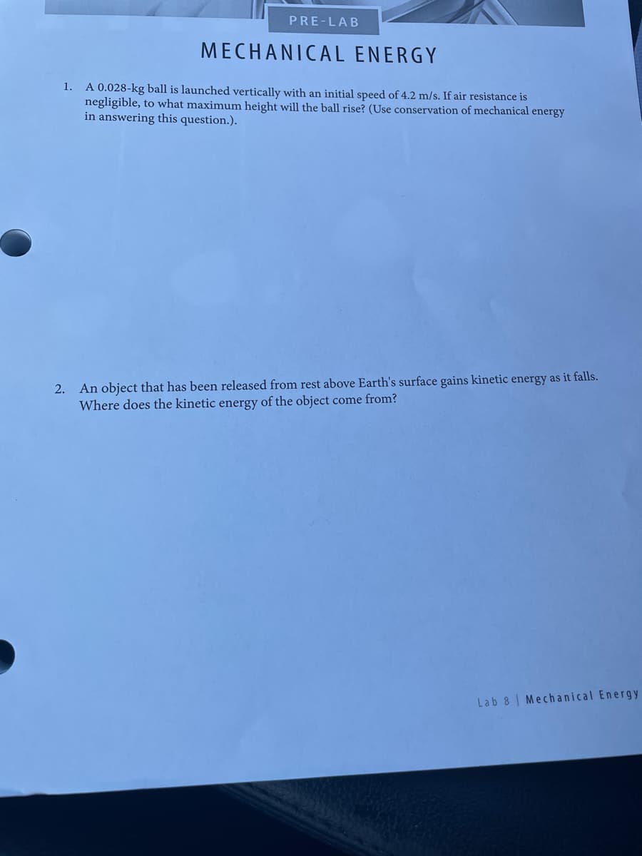 PRE-LAB
MECHANICAL ENERGY
1. A 0.028-kg ball is launched vertically with an initial speed of 4.2 m/s. If air resistance is
negligible, to what maximum height will the ball rise? (Use conservation of mechanical energy
in answering this question.).
An object that has been released from rest above Earth's surface gains kinetic energy as it falls.
Where does the kinetic energy of the object come from?
2.
Lab 8 | Mech anical Energy

