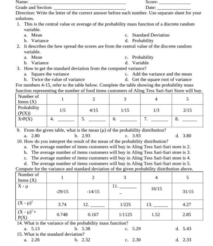 Name:
Score:
Grade and Section:
Date:
Direction: Write the letter of the correct answer before each number. Use separate sheet for your
solutions.
1. This is the central value or average of the probability mass function of a discrete random
variable.
а. Меan
b. Variance
2. It describes the how spread the scores are from the central value of the discrete random
c. Standard Deviation
d. Probability
variable.
a. Mean
b. Variance
c. Probability
d. Variable
3. How to get the standard deviation from the computed variance?
a. Square the variance
b. Twice the value of variance
For numbers 4-15, refer to the table below. Complete the table showing the probability mass
function representing the number of food items customers of Aling Tess Sari-Sari Store will buy.
Number of
Items (X)
Probability
(Р(Х)
Х-Р(X)
c. Add the variance and the mean
d. Get the square root of variance
1
3
4
5
1/5
4/15
1/15
1/3
2/15
4.
5.
6.
7.
8.
9. From the given table, what is the mean (p) of the probability distribution?
b. 2.93
а. 2.80
с. 3.93
d. 3.80
10. How do you interpret the result of the mean of the probability distribution?
a. The average number of items customers will buy in Aling Tess Sari-Sari store is 2.
b. The average number of items customers will buy in Aling Tess Sari-Sari store is 3.
c. The average number of items customers will buy in Aling Tess Sari-Sari store is 4.
d. The average number of items customers will buy in Aling Tess Sari-Sari store is 5.
Compute for the variance and standard deviation of the given probability distribution above.
Number of
Items (X)
X- u
1
3
4
11.
16/15
-29/15
-14/15
31/15
(X-H)
1/225
3.74
12.
13.
4.27
(X-H)•
P(X)
14. What is the variance of the probability mass function?
0.748
0.167
1/1125
1.52
2.85
a. 5.13
b. 5.38
c. 5.29
d. 5.43
15. What is the standard deviation?
a. 2.26
b. 2.32
c. 2.30
d. 2.33
