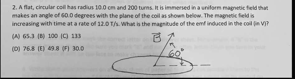 2. A flat, circular coil has radius 10.0 cm and 200 turns. It is immersed in a uniform magnetic field that
makes an angle of 60.0 degrees with the plane of the coil as shown below. The magnetic field is
increasing with time at a rate of 12.0 T/s. What is the magnitude of the emf induced in the coil (in V)?
(A) 65.3 (B) 100 (C) 133
on B
(D) 76.8 (E) 49.8 (F) 30.0
your
60°
ethee
to the
