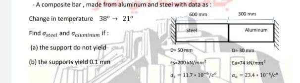 - A composite bar , made from aluminum and steel with data as :
600 mm
300 mm
Change in temperature 38° - 21°
Steel
Aluminum
Find osteel and daluminum if :
(a) the support do not yield
D= 50 mm
D= 30 mm
(b) the supports yield 0.1 mm
Es-200 kN/mm?
Ea=74 kN/mm?
a, = 11.7. 10-6/c°
aa = 23.4 . 10-%c
