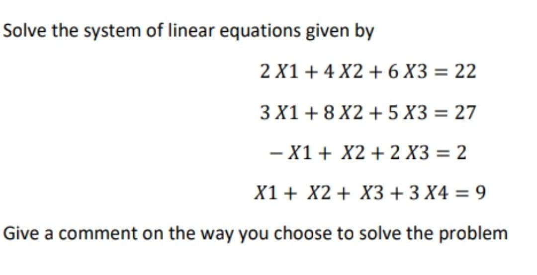 Solve the system of linear equations given by
2 X1 + 4 X2 + 6 X3 = 22
3 X1 + 8 X2 + 5 X3 = 27
- X1+ X2 + 2 X3 = 2
%3D
-
X1 + X2 + X3 + 3 X4 = 9
%3D
Give a comment on the way you choose to solve the problem
