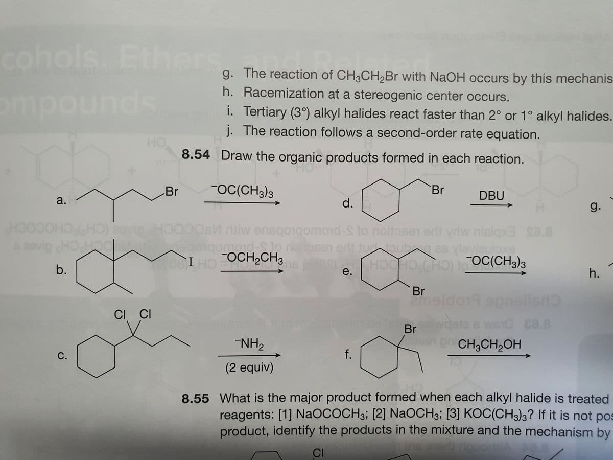 cohols. Ethers
g. The reaction of CH3CH,Br with NaOH occurs by this mechanis
h. Racemization at a stereogenic center occurs.
omp
ounds
i. Tertiary (3°) alkyl halides react faster than 2° or 1° alkyl halides.
j. The reaction follows a second-order rate equation.
HO
8.54 Draw the organic products formed in each reaction.
Br
FOC(CH3)3
Br
DBU
a.
d.
g.
HO
s29vig HOHoc
eevipHOC
dtiw ensqorqomoid-S to noitosen erll ydw nislqx3 sa.8
nd-Sto
0igomond-Sjo neilose1 et futoubg as vleviauloxe
Ose1 ert tudoubgas yleviauloxe
omad-o
08IHO OCH,CH3
OC(CH3)3
b.
е.
h.
(CHPCHOCH
Br
Pneldo19spr
epnelled
CI CI
Br
da s
WSIC ca.8
NH2
Jose pCH3CH2OH
С.
f.
(2 equiv)
8.55 What is the major product formed when each alkyl halide is treated
reagents: [1] NAOCOCH3; [2] NaOCH3; [3] KOC(CH3)3? If it is not pos
product, identify the products in the mixture and the mechanism by
CI
