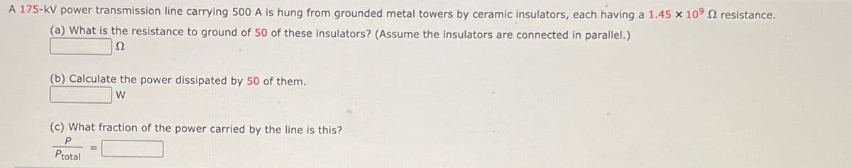 A 175-kV power transmission line carrying 500 A is hung from grounded metal towers by ceramic insulators, each having a 1.45 x 109 2 resistance.
(a) What is the resistance to ground of 50 of these insulators? (Assume the insulators are connected in parallel.)
2
(b) Calculate the power dissipated by 50 of them.
W
(c) What fraction of the power carried by the line is this?
P
Ptotal