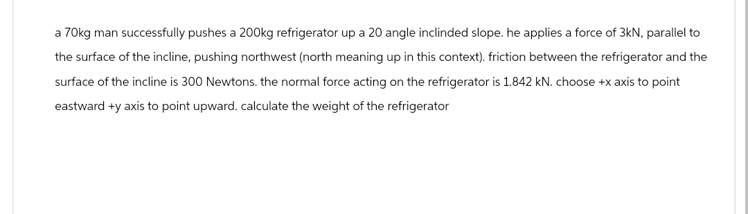 a 70kg man successfully pushes a 200kg refrigerator up a 20 angle inclinded slope. he applies a force of 3kN, parallel to
the surface of the incline, pushing northwest (north meaning up in this context). friction between the refrigerator and the
surface of the incline is 300 Newtons. the normal force acting on the refrigerator is 1.842 kN. choose +x axis to point
eastward +y axis to point upward. calculate the weight of the refrigerator