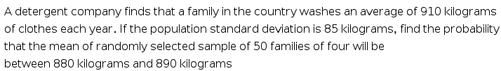 A detergent company finds that a family in the country washes an average of 910 kilograms
of clothes each year. If the population standard deviation is 85 kilograms, find the probability
that the mean of randomly selected sample of 50 families of four will be
between 880 kilograms and 890 kilograms
