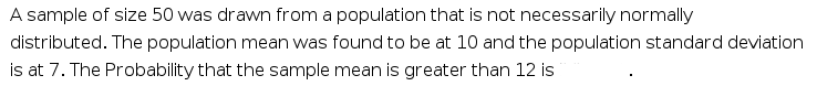 A sample of size 50 was drawn from a population that is not necessarily normally
distributed. The population mean was found to be at 10 and the population standard deviation
is at 7. The Probability that the sample mean is greater than 12 is
