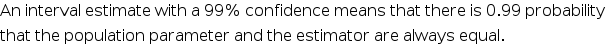 An interval estimate with a 99% confidence means that there is 0.99 probability
that the population parameter and the estimator are always equal.
