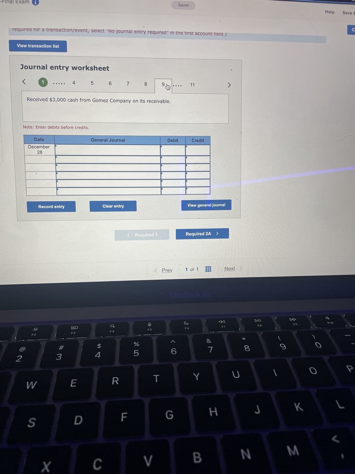 -Final Exami
required for a transaction/event, select "No journal entry required" in the first account field.)
View transaction list
Journal entry worksheet
<
2
Note: Enter debits before credits.
Date
December
28
03
1
F2
W
Received $3,000 cash from Gomez Company on its receivable.
S
Record entry
X
4
#
3
20
F3
E
5
D
General Journal
$
6 6 7
4
Clear entry
C
♂
F4
R
8
< Required 1
F
%
5
F5
9,
T
< Prev
V
Debit
Saved
6
G
11
Credit
View general journal
Required 2A >
MacBook Air
1 of 1
F6
Y
B
&
7
H
>
Next
F7
U
00 *
8
N
DII
F8
J
|
D
F9
K
M
Help
Une cocco.com
0
ㅁ
Save E
F10
C
P