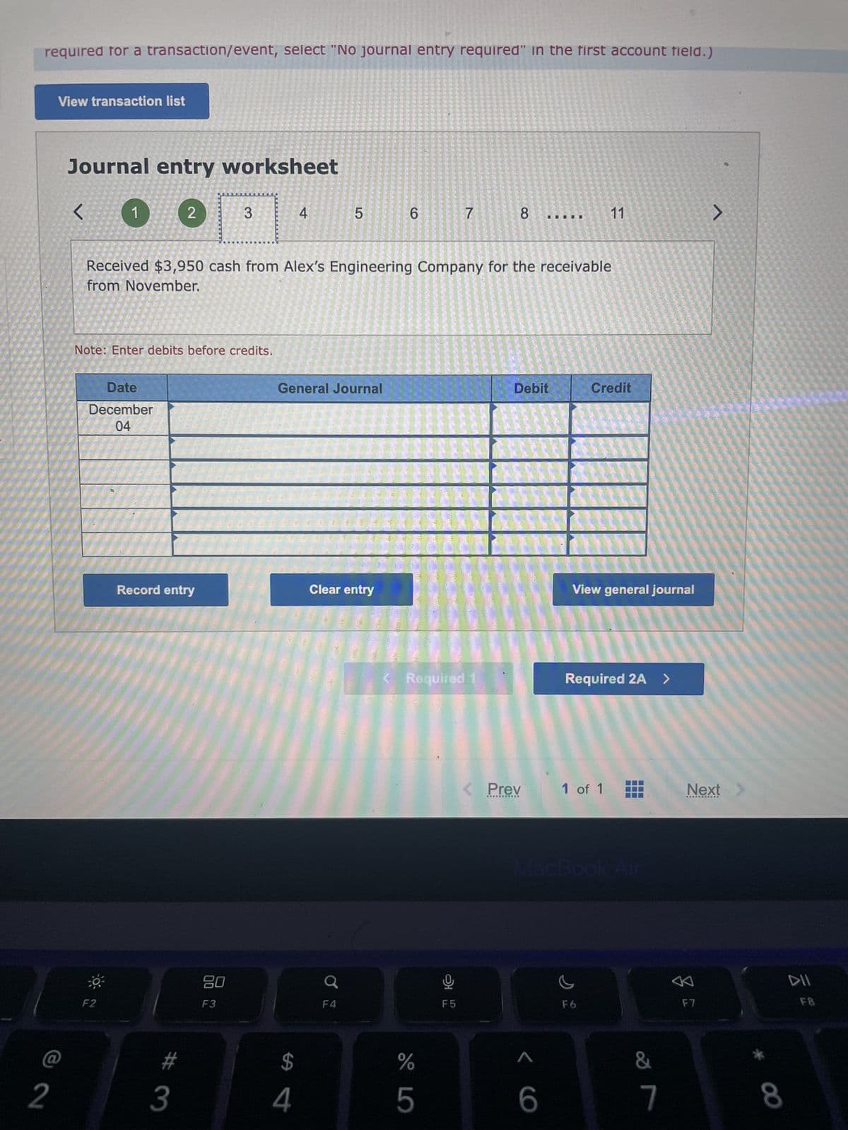 required for a transaction/event, select "No journal entry required" in the first account field.)
2
View transaction list
Journal entry worksheet
<0 2
Note: Enter debits before credits.
Date
December
04
F2
Record entry
#
3
3
20
F3
Received $3,950 cash from Alex's Engineering Company for the receivable
from November.
4
$
4
LO
5
General Journal
F4
Clear entry
6
7
< Required 1
%
5
F5
8
Debit
< Prev
*********
6
11
Credit
View general journal
Required 2A >
1 of 1
c
F6
&
7
>
Next
F7
8
DII
FB