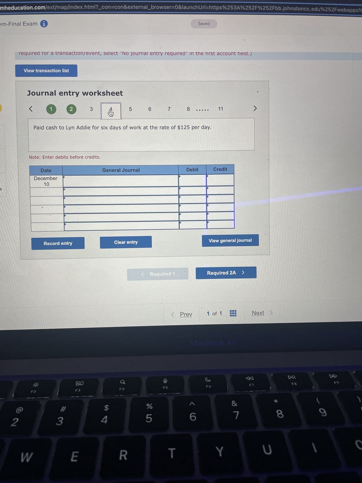 mheducation.com/ext/map/index.html?_con=con&external_browser=0&launchUrl=https%253A%252F%252Fbb.johnstoncc.edu%252Fwebapps%
em-Final Exami
S
required for a transaction/event, select "No journal entry required" in the first account field.)
2
View transaction list
Journal entry worksheet
<
1
Date
December
10
OF
Note: Enter debits before credits.
F2
W
2
Record entry
#
3
Paid cash to Lyn Addie for six days of work at the rate of $125 per day.
3
80
F3
E
P
+3
General Journal
$
4
5
Clear entry
✓
F4
R
6
7
< Required 1
%
5
8
T
Saved
< Prev
.…….……......
III
Debit
< 6
11
Credit
View general journal
Required 2A >
1 of 1
MacBook Air
F6
Y
J
7
Next
F7
U
* 00
8
F8
D
F9
)