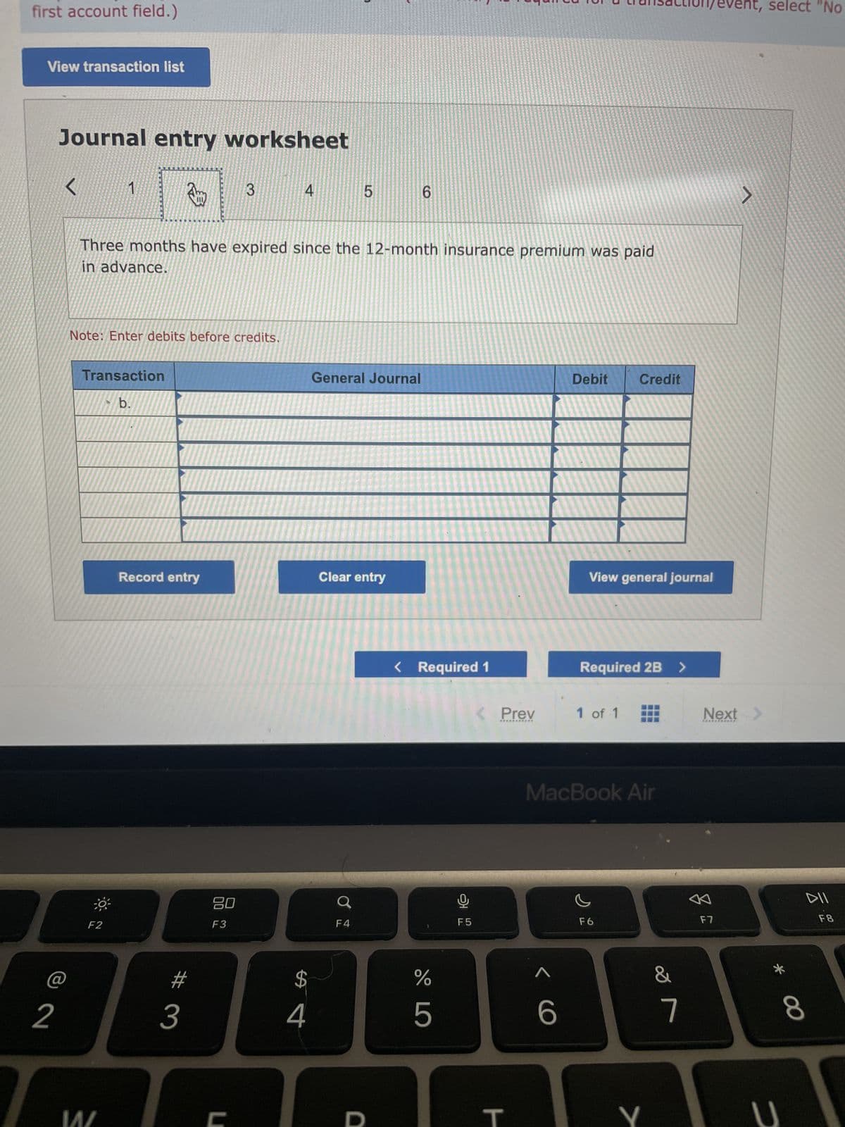 first account field.)
View transaction list
2
Journal entry worksheet
1 Am
Three months have expired since the 12-month insurance premium was paid
in advance.
Note: Enter debits before credits.
Transaction
b.
F2
14/
Record entry
#
3
80
F3
3
U
4
SA
4
5
General Journal
Clear entry
F4
D
6
< Required 1
%
5
LO
오
F5
< Prev
***********
H
< C
Debit
6
View general journal
Credit
Required 2B >
1 of 1
MacBook Air
F6
7
&
7
event, select "No
F7
J
Next >
=
DII
8
F8