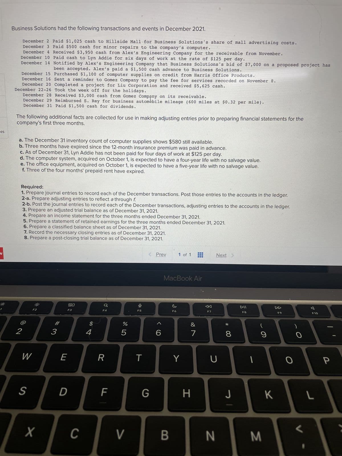 ces
N
:6:
Business Solutions had the following transactions and events in December 2021.
December 2 Paid $1,025 cash to Hillside Mall for Business Solutions's share of mall advertising costs.
December 3 Paid $500 cash for minor repairs to the company's computer.
December 4 Received $3,950 cash from Alex's Engineering Company for the receivable from November.
December 10 Paid cash to Lyn Addie for six days of work at the rate of $125 per day.
December 14 Notified by Alex's Engineering Company that Business Solutions's bid of $7,000 on a proposed project has
been accepted. Alex's paid a $1,500 cash advance to Business Solutions.
December 15 Purchased $1,100 of computer supplies on credit from Harris Office Products.
December 16 Sent a reminder to Gomez Company to pay the fee for services recorded on November 8.
December 20 Completed a project for Liu Corporation and received $5,625 cash.
December 22-26 Took the week off for the holidays.
December 28 Received $3,000 cash from Gomez Company on its receivable.
December 29 Reimbursed S. Rey for business automabile mileage (600 miles at $0.32 per mile).
December 31 Paid $1,500 cash for dividends.
The following additional facts are collected for use in making adjusting entries prior to preparing financial statements for the
company's first three months.
a. The December 31 inventory count of computer supplies shows $580 still available.
b. Three months have expired since the 12-month insurance premium was paid in advance.
c. As of December 31, Lyn Addie has not been paid for four days of work at $125 per day.
d. The computer system, acquired on October 1, is expected to have a four-year life with no salvage value.
e. The office equipment, acquired on October 1, is expected to have a five-year life with no salvage value.
f. Three of the four months' prepaid rent have expired.
Required:
1. Prepare journal entries to record each of the December transactions. Post those entries to the accounts in the ledger.
2-a. Prepare adjusting entries to reflect a through f.
2-b. Post the journal entries to record each of the December transactions, adjusting entries to the accounts in the ledger.
3. Prepare an adjusted trial balance as of December 31, 2021.
4. Prepare an income statement for the three months ended December 31, 2021.
5. Prepare a statement of retained earnings for the three months ended December 31, 2021.
6. Prepare a classified balance sheet as of December 31, 2021.
7. Record the necessary closing entries as of December 31, 2021.
8. Prepare a post-closing trial balance as of December 31, 2021.
F2
W
S
2396
4
80
F3
X
E
D
C
F4
$
R
F
%
5
>
O
F5
T
K < Prev
G
6
1 of 1
B
MacBook Air
Y
&
7
☐☐☐
H
F7
Next
U
N
* 00
(
9
C
8
DII
F8
J
M
K
F9
O
0
L
F10
L
P