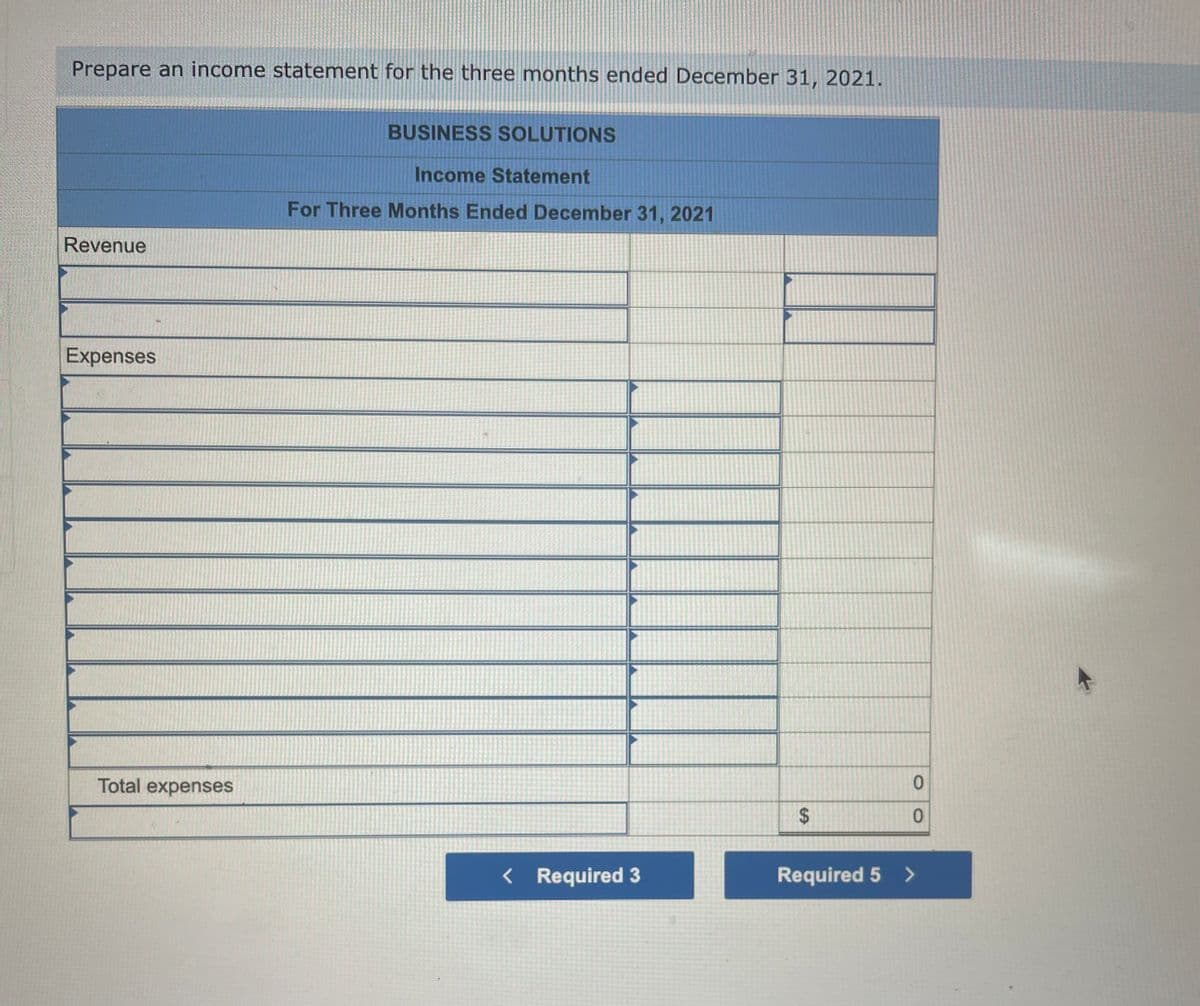 Prepare an income statement for the three months ended December 31, 2021.
Revenue
Expenses
Total expenses
BUSINESS SOLUTIONS
Income Statement
For Three Months Ended December 31, 2021
< Required 3
$
CA
0
0
Required 5 >