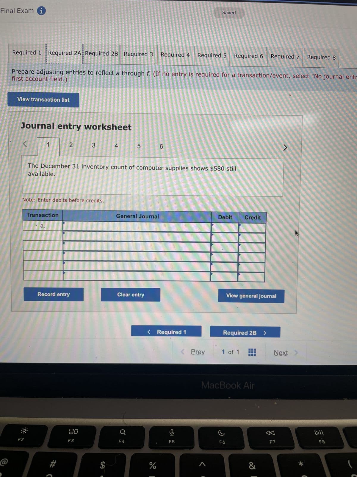 Final Exam i
Required 1
View transaction list
Required 2A Required 2B Required 3 Required 4
Journal entry worksheet
<
first account field.)
Prepare adjusting entries to reflect a through f. (If no entry is required for a transaction/event, select "No journal entr
F2
Note: Enter debits before credits.
Transaction
a.
2
Record entry
#C
3
The December 31 inventory count of computer supplies shows $580 still
available.
80
F3
4
5
General Journal
Clear entry
F4
6
< Required 1
do I
%
Saved
Required 5 Required 6 Required 7
9
F5
< Prev
***********
Debit Credit
View general journal
Required 2B >
1 of 1
MacBook Air
F6
&
Next
A
Required 8
F7
DII
F8