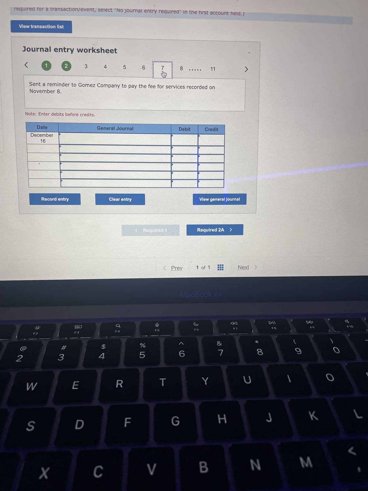 required for a transaction/event, select "No journal entry required" in the first account field.)
View transaction list
Journal entry worksheet
2
<
Date
December
16
30³
1
Note: Enter debits before credits.
F2
W
S
2
Record entry
X
Sent a reminder to Gomez Company to pay the fee for services recorded on
November 8.
#
3
3
20
F3
E
4
D
General Journal
$
4
5
C
Clear entry
F4
R
6
F
< Required 1
%
5
7
F5
V
8
T
< Prev
IIIII
Debit
G
Credit
11
View general journal
Required 2A >
1 of 1
F6
MacBook Air
Y
B
III
&
7
H
F7
>
Next >
U
* 00
8
N
DII
F8
J
9
F9
K
M
O
7
F10
L
L