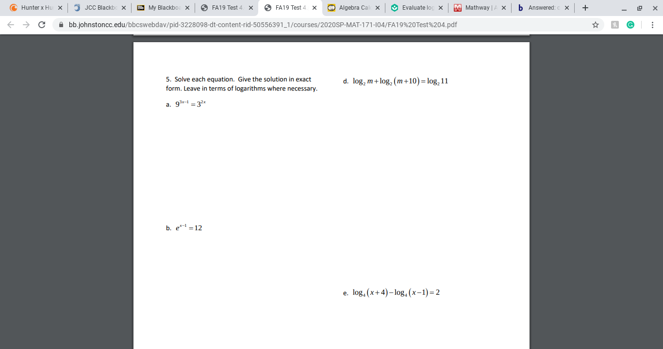 C Hunter x Hu x
5 JCC Blackb
Вы Му Blackboe X
O FA19 Test 4
O FA19 Test 4. x
O Algebra Cal
х
O Evaluate log x
M Mathway |
b Answered:
A bb.johnstoncc.edu/bbcswebdav/pid-3228098-dt-content-rid-50556391_1/courses/2020SP-MAT-171-104/FA19%20Test%204.pdf
5. Solve each equation. Give the solution in exact
d. log, m+log, (m+10)= log, 11
form. Leave in terms of logarithms where necessary.
a. 9x-1 = 32x
b. e*- = 12
e. log. (x+4)– log,(x-1)=2
