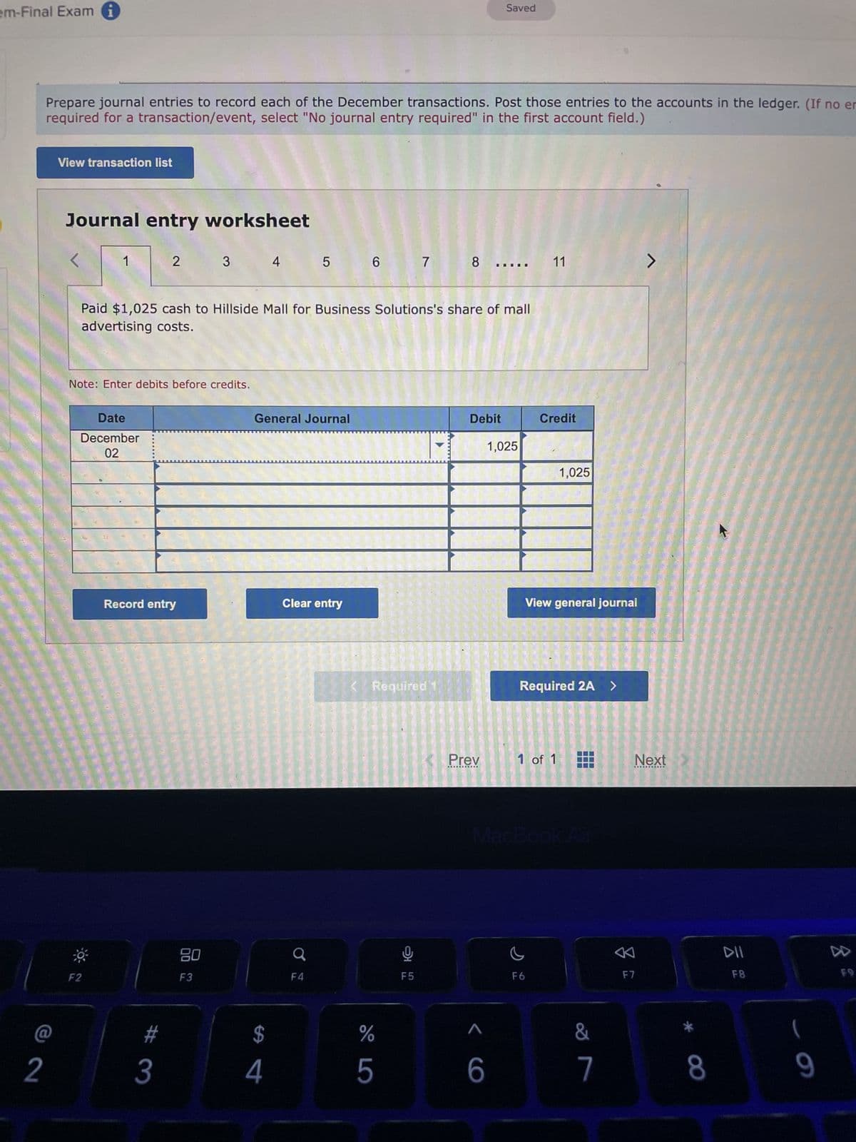 em-Final Exam
2
Prepare journal entries to record each of the December transactions. Post those entries to the accounts in the ledger. (If no er
required for a transaction/event, select "No journal entry required" in the first account field.)
View transaction list
Journal entry worksheet
Date
December
02
Note: Enter debits before credits.
F2
2
Record entry
#
3
Paid $1,025 cash to Hillside Mall for Business Solutions's share of mall
advertising costs.
3
OU
F3
4
$
General Journal
4
5
Clear entry
Ơ
F4
6 7
< Required 1
DO LO
%
5
Ke
F5
8
-
Debit
Prev
Saved
A
6
1,025
11
Credit
F6
1,025
View general journal
Required 2A >
1 of 1
MacBook Air
&
7
J
Next
F7
8
DII
F8
(
9