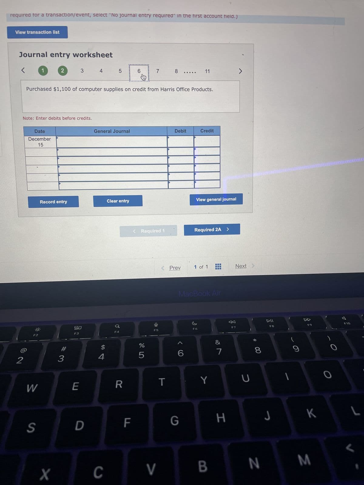 required for a transaction/event, select "No journal entry required" in the first account field.)
View transaction list
Journal entry worksheet
<
2
Note: Enter debits before credits.
Date
December
15
1
:0³
F2
W
S
2
Record entry
X
Purchased $1,100 of computer supplies on credit from Harris Office Products.
3
#3
20
F3
E
4
D
5
General Journal
$
4
C
Clear entry
F4
R
6
F
7
< Required 1
%
5
S
F5
V
8
T
< Prev
Debit
‒‒‒‒
6
G
11
Credit
View general journal
Required 2A >
1 of 1
MacBook Air
s
Y
IT
B
&
7
H
7
Next >
F7
U
* 00
8
N
DII
F8
J
9
8
F9
K
M
O
A
F10
L