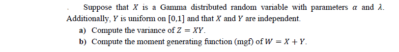 Suppose that X is a Gamma distributed random variable with parameters a and 2.
Additionally, Y is uniform on [0,1] and that X and Y are independent.
a) Compute the variance of Z = XY.
b) Compute the moment generating function (mgf) of W = X + Y.
