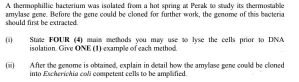 A thermophillic bacterium was isolated from a hot spring at Perak to study its thermostable
amylase gene. Before the gene could be cloned for further work, the genome of this bacteria
should first be extracted.
(i)
State FOUR (4) main methods you may use to lyse the cells prior to DNA
isolation. Give ONE (1) example of each method.
After the genome is obtained, explain in detail how the amylase gene could be cloned
into Escherichia coli competent cells to be amplified.
(ii)
