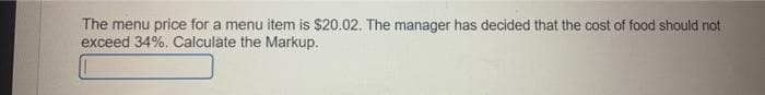 The menu price for a menu item is $20.02. The manager has decided that the cost of food should not
exceed 34%. Calculate the Markup.