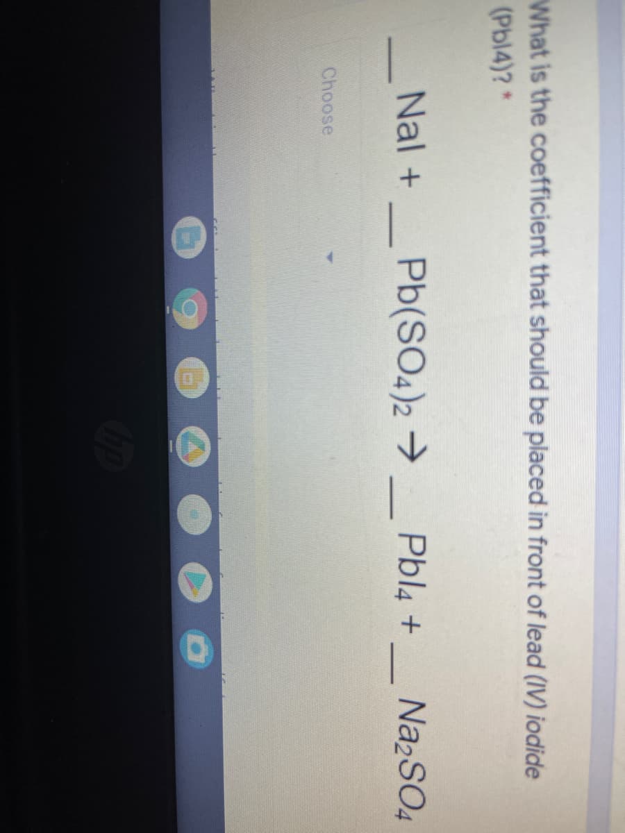 What is the coefficient that should be placed in front of lead (IV) iodide
(Pbl4)?*
Nal +
Pb(SO4)2 → _ Pbl4 +
Na2SO4
-
Choose
