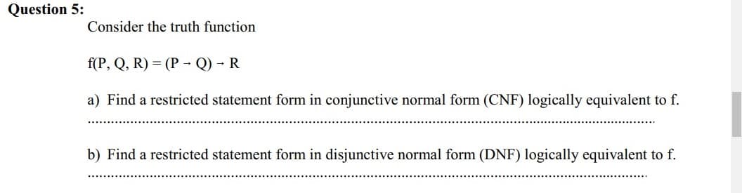 Question 5:
Consider the truth function
f(P, Q, R) = (P - Q) - R
a) Find a restricted statement form in conjunctive normal form (CNF) logically equivalent to f.
b) Find a restricted statement form in disjunctive normal form (DNF) logically equivalent to f.
