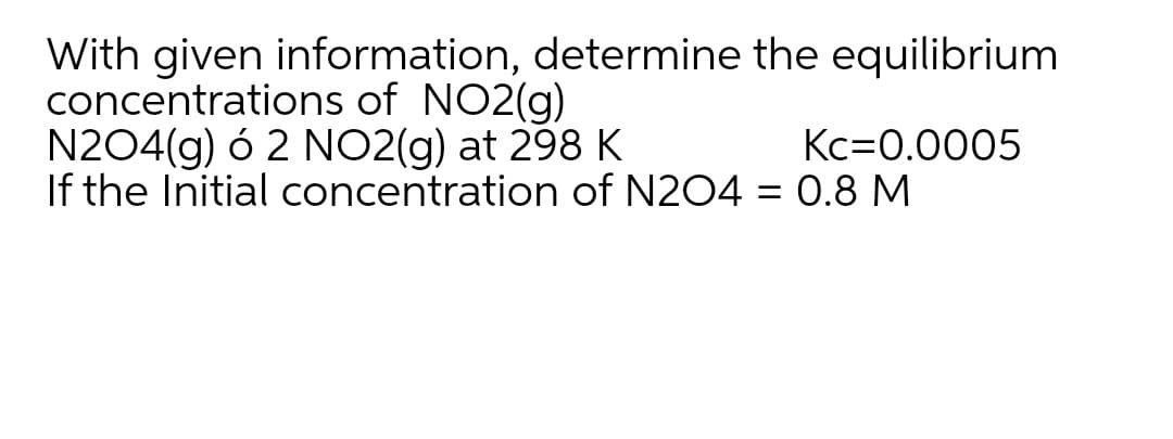 With given information, determine the equilibrium
concentrations of NO2(g)
N204(g) ó 2 NO2(g) at 298K
If the Initial concentration of N204 = 0.8 M
Kc=0.0005
