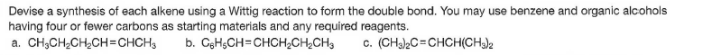 Devise a synthesis of each alkene using a Wittig reaction to form the double bond. You may use benzene and organic alcohols
having four or fewer carbons as starting materials and any required reagents.
a. CH,CH2CH2CH=CHCH3
b. GgH;CH=CHCH2CH¿CH3
c. (CHa2C=CHCH(CH)2
