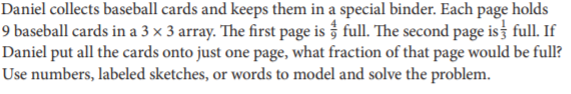 Daniel collects baseball cards and keeps them in a special binder. Each page holds
9 baseball cards in a 3 x 3 array. The first page is full. The second page is full. If
Daniel put all the cards onto just one page, what fraction of that page would be full?
Use numbers, labeled sketches, or words to model and solve the problem.
