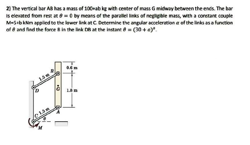 2) The vertical bar AB has a mass of 100+ab kg with center of mass G midway between the ends. The bar
is elevated from rest at 0 = 0 by means of the parallel links of negligible mass, with a constant couple
M=5+b kNm applied to the lower link at C. Determine the angular acceleration a of the links as a function
of 8 and find the force B in the link DB at the instant 8 = (30+ a)⁰.
O
B
1.5 m
c 1.5 m
O
.
0.6 m
1.8 m