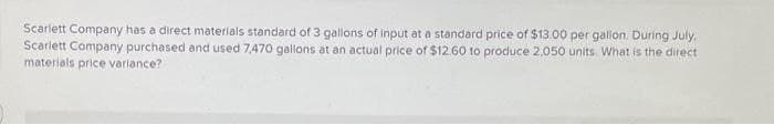 Scarlett Company has a direct materials standard of 3 gallons of input at a standard price of $13.00 per gallon. During July,
Scarlett Company purchased and used 7,470 gallons at an actual price of $12.60 to produce 2,050 units. What is the direct
materials price variance?