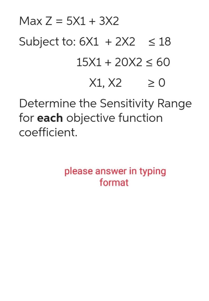 Max Z = 5X1 + 3X2
Subject to: 6X1 + 2X2
≤18
15X1 + 20X2 ≤ 60
X1, X2 ≥ 0
Determine the Sensitivity Range
for each objective function
coefficient.
please answer in typing
format