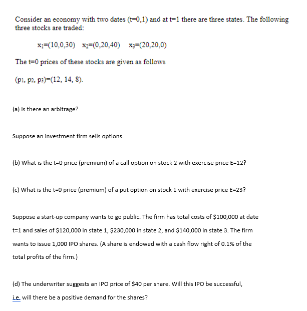 Consider an economy with two dates (t=0,1) and at t=1 there are three states. The following
three stocks are traded:
x;=(10,0,30) x2=(0,20,40) x3=(20,20,0)
The t=0 prices of these stocks are given as follows
(p!, p2, p3)=(12, 14, 8).
(a) Is there an arbitrage?
Suppose an investment firm sells options.
(b) What is the t=0 price (premium) of a call option on stock 2 with exercise price E=12?
(c) What is the t=0 price (premium) of a put option on stock 1 with exercise price E=23?
Suppose a start-up company wants to go public. The firm has total costs of $100,000 at date
t=1 and sales of $120,000 in state 1, $230,000 in state 2, and $140,000 in state 3. The firm
wants to issue 1,000 IPO shares. (A share is endowed with a cash flow right of 0.1% of the
total profits of the firm.)
(d) The underwriter suggests an IPO price of $40 per share. Will this IPO be successful,
i.e. will there be a positive demand for the shares?
