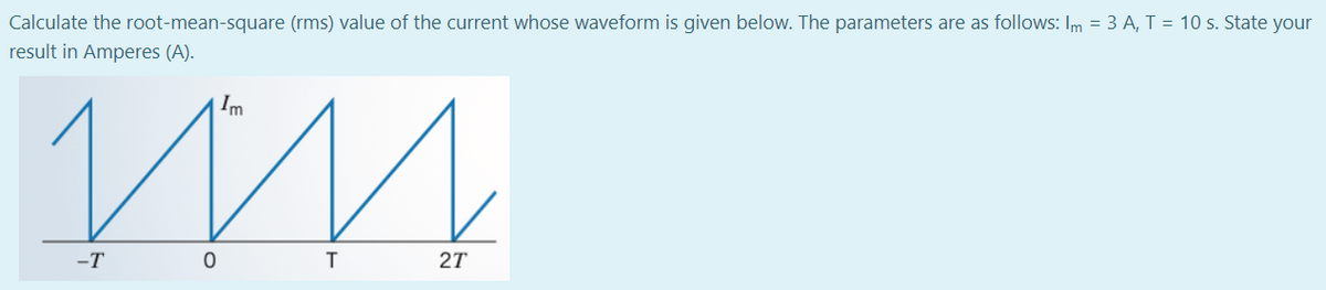 Calculate the root-mean-square (rms) value of the current whose waveform is given below. The parameters are as follows: Im = 3 A, T = 10 s. State your
result in Amperes (A).
Im
-T
27
