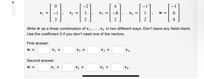 4
VI
V2 = 3
V3 =
V4
Write w as a linear combination of v ,..., V4 in two different ways. Don't leave any fields blank.
Use the coefficient O if you don't need one of the vectors.
First answer:
w =
V +
V2 +
V3
Second answer:
%3=
VI +
V2 +
V3 +
V4 .
