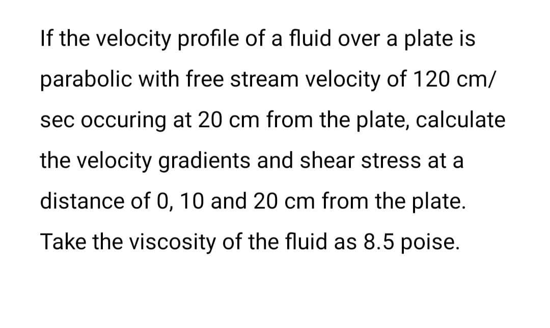 If the velocity profile of a fluid over a plate is
parabolic with free stream velocity of 120 cm/
sec occuring at 20 cm from the plate, calculate
the velocity gradients and shear stress at a
distance of 0, 10 and 20 cm from the plate.
Take the viscosity of the fluid as 8.5 poise.