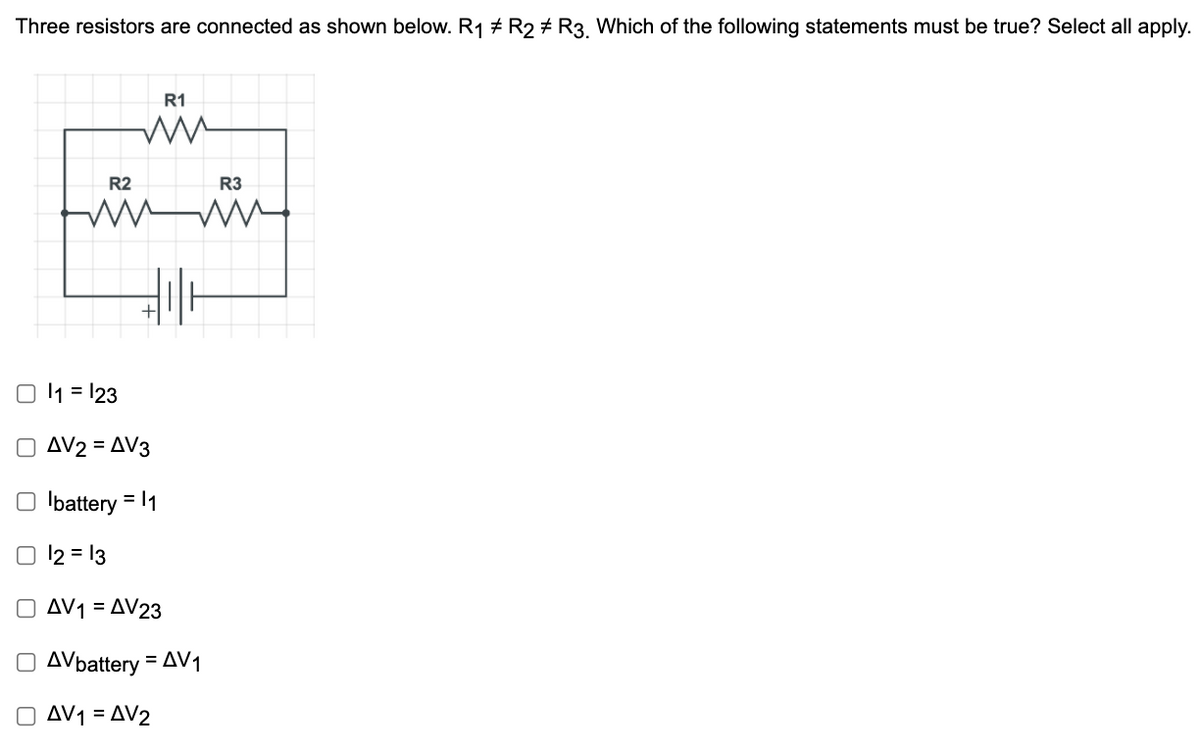 Three resistors are connected as shown below. R1 + R2 # R3 Which of the following statements must be true? Select all apply.
R1
R2
R3
I1 = 123
AV2 = AV3
%3D
O lbattery = 1
O 12 = 13
O AV1 = AV23
O AVbattery = AV1
O AV1 = AV2
