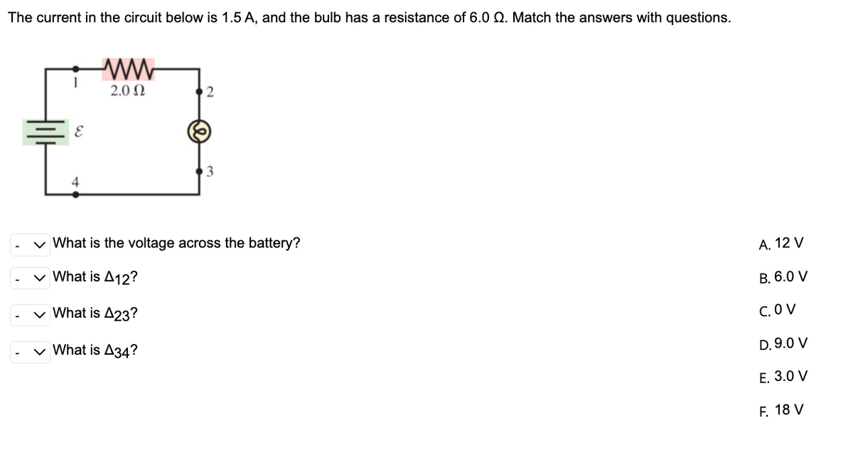 The current in the circuit below is 1.5 A, and the bulb has a resistance of 6.0 Q. Match the answers with questions.
2.0 N
v What is the voltage across the battery?
А. 12 V
v What is A12?
В. 6.0 V
v What is A23?
C. O V
v What is A34?
D. 9.0 V
Е. 3.0 V
F. 18 V
