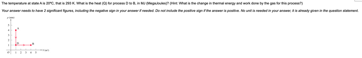 The temperature at state A is 20°C, that is 293 K. What is the heat (Q) for process D to B, in MJ (MegaJoules)? (Hint: What is the change in thermal energy and work done by the gas for this process?)
Your answer needs to have 2 significant figures, including the negative sign in your answer if needed. Do not include the positive sign if the answer is positive. No unit is needed in your answer, it is already given in the question statement.
p (atm)
4
3
2
->
+V (m)
5
