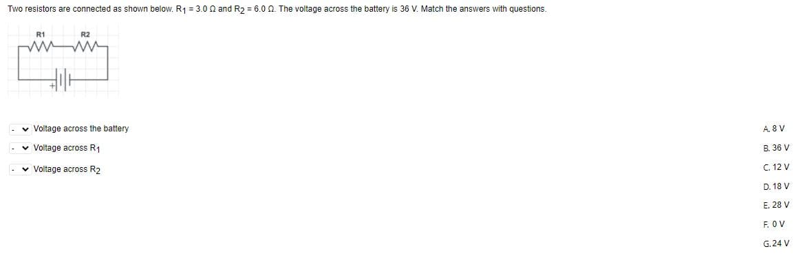 Two resistors are connected as shown below. R1 = 3.0 0 and R2 = 6.0 0. The voltage across the battery is 36 V. Match the answers with questions.
R1
R2
v Voltage across the battery
A. 8 V
v Voltage across R1
B. 36 V
v Voltage across R2
C. 12 V
D. 18 V
E. 28 V
F. OV
G. 24 V
