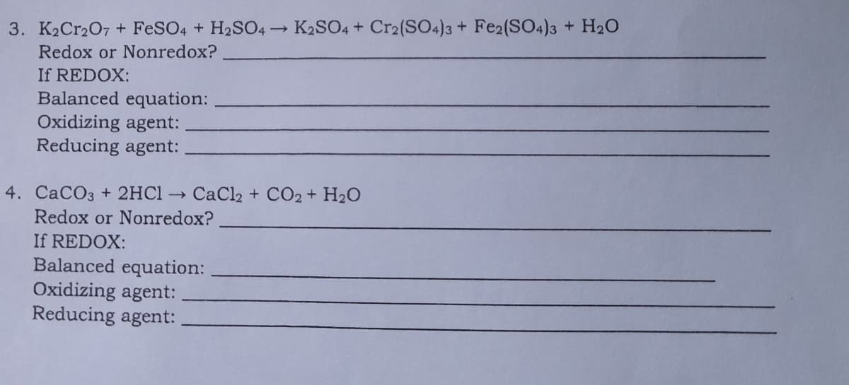 3. K2Cr207 + FESO4 + H2SO4-
K2SO4 + Cr2(SO4)3 + Fe2(SO4)3 + H20
Redox or Nonredox?
If REDOX:
Balanced equation:
Oxidizing agent:
Reducing agent:
4. CaCO3 + 2HC1
CaCl2 + CO2 + H20
Redox or Nonredox?
If REDOX:
Balanced equation:
Oxidizing agent:
Reducing agent:
