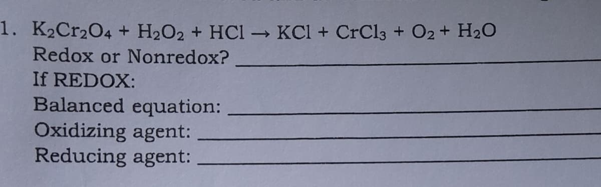 1. K2Cr2O4 + H2O2 + HCI KCl + CrCl3 + O2+ H2O
Redox or Nonredox?
If REDOX:
Balanced equation:
Oxidizing agent:
Reducing agent:
