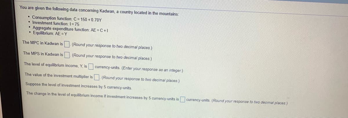 You are given the following data concerning Kadwan, a country located in the mountains:
• Consumption function: C = 150 + 0.70Y
• Investment function: I= 75
Aggregate expenditure function: AE=C +I
• Equilibrium: AE =Y
The MPC in Kadwan is
(Round your response to two decimal places.)
The MPS in Kadwan is
(Round your response to two decimal places.)
The level of equilibrium income, Y, is currency-units. (Enter your response as an integer.)
The value of the investment multiplier is (Round your response to two decimal places.)
Suppose the level of investment increases by 5 currency-units.
The change in the level of equilibrium income if investment increases by 5 currency-units is
currency-units. (Round your response to two decimal places.)
