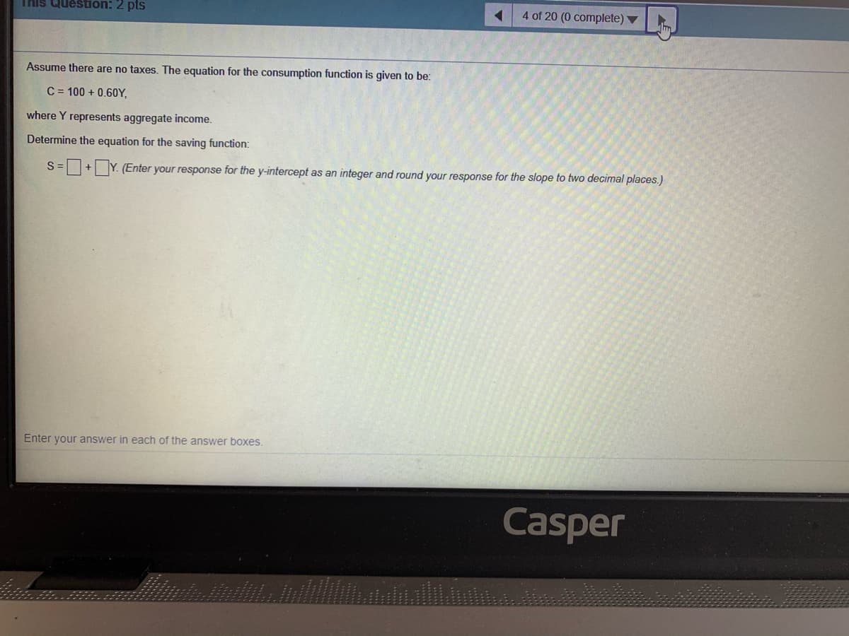 This Question: 2 pts
4 of 20 (0 complete) ▼
Assume there are no taxes. The equation for the consumption function is given to be:
C = 100 + 0.6OY,
where Y represents aggregate income.
Determine the equation for the saving function:
S=+ Y. (Enter your response for the y-intercept as an integer and round your response for the slope to two decimal places.)
Enter your answer in each of the answer boxes.
Casper
