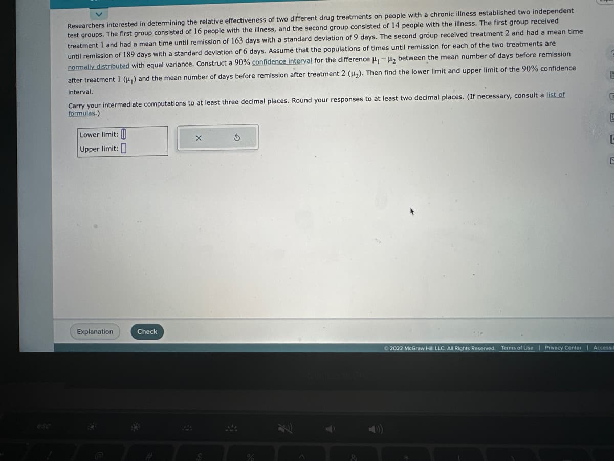 esc
Researchers interested in determining the relative effectiveness of two different drug treatments on people with a chronic illness established two independent
test groups. The first group consisted of 16 people with the illness, and the second group consisted of 14 people with the illness. The first group received
treatment 1 and had a mean time until remission of 163 days with a standard deviation of 9 days. The second group received treatment 2 and had a mean time
until remission of 189 days with a standard deviation of 6 days. Assume that the populations of times until remission for each of the two treatments are
normally distributed with equal variance. Construct a 90% confidence interval for the difference μ₁-₂ between the mean number of days before remission
after treatment I (μ₁) and the mean number of days before remission after treatment 2 (H₂). Then find the lower limit and upper limit of the 90% confidence
interval.
Carry your intermediate computations to at least three decimal places. Round your responses to at least two decimal places. (If necessary, consult a list of
formulas.)
Lower limit:
Upper limit:
Explanation
Check
M
X
$
S
%
5
E
Ⓒ2022 McGraw Hill LLC. All Rights Reserved. Terms of Use | Privacy Center | Accessib