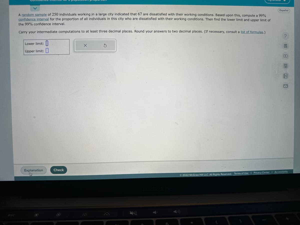 A random sample of 250 individuals working in a large city indicated that 67 are dissatisfied with their working conditions. Based upon this, compute a 99%
confidence interval for the proportion of all individuals in this city who are dissatisfied with their working conditions. Then find the lower limit and upper limit of
the 99% confidence interval.
Carry your intermediate computations to at least three decimal places. Round your answers to two decimal places. (If necessary, consult a list of formulas.)
Lower limit:
Upper limit:
Explanation
Check
X
S
&
Español
CLE)
Ⓒ2022 McGraw Hill LLC. All Rights Reserved. Terms of Use | Privacy Center | Accessibility
