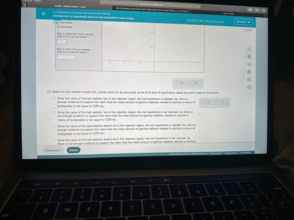 D
esc
!
1
ALEKS-Ayishatu Bature - Learn
O CONFIDENCE INTERVALS AND HYPOTHESIS TESTING
Introduction to hypothesis tests for the population mean using...
One-tailed
O Two-tailed
Step 3: Enter the critical value(s).
(Round to 3 decimal places.)
Step 4: Enter the test statistic.
(Round to 3 decimal places.)
Explanation
C
2
O Since the value of the test statistic lies in the rejection region, the null hypothesis is not rejected. So, there is
not enough evidence to support the claim that the mean amount of gamma radiation needed to sterilize a
colony of tardigrades is not equal to 1250 Gy.
Check
(c) Based on your answer to part (b), choose what can be concluded, at the 0.10 level of significance, about the claim made by the expert.
O Since the value of the test statistic lies in the rejection region, the null hypothesis is rejected. So, there is
enough evidence to support the claim that the mean amount of gamma radiation needed to sterilize a colony of
tardigrades is not equal to 1250 Gy.
W
O Since the value of the test statistic doesn't lie in the rejection region, the null hypothesis is rejected. So, there is
enough evidence to support the claim that the mean amount of gamma radiation needed to sterilize a colony of
tardigrades is not equal to 1250 Gy.
#
-3
O Since the value of the test statistic doesn't lie in the rejection region, the null hypothesis is not rejected. So,
there is not enough evidence to support the claim that the mean amount of gamma radiation needed to sterilize
3
E
$
BIG Corporation advertises that its light bulbs have a mean lifetime, u, of at least 2...
4
www-awu.aleks.com
R
%
0.2+
5
0.1+
T
6
Y
X
&
7
3
U
*
8
(
1
▬▬▬ 05
9
X
Ⓒ2022 McGraw Hill LLC. All Rights Reserved. Terms of Use | Privacy Center | Accessibility
)
0
Hulu | Series
5
O
1
000
P
Ayishatu V
Español
{
11